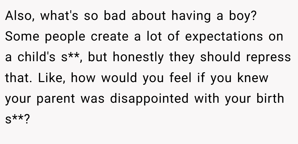 Also, what's so bad about having a boy? Some people create a lot of expectations on a child's s**, but honestly they should repress that. Like, how would you feel if you knew your parent was disappointed with your birth s**? 