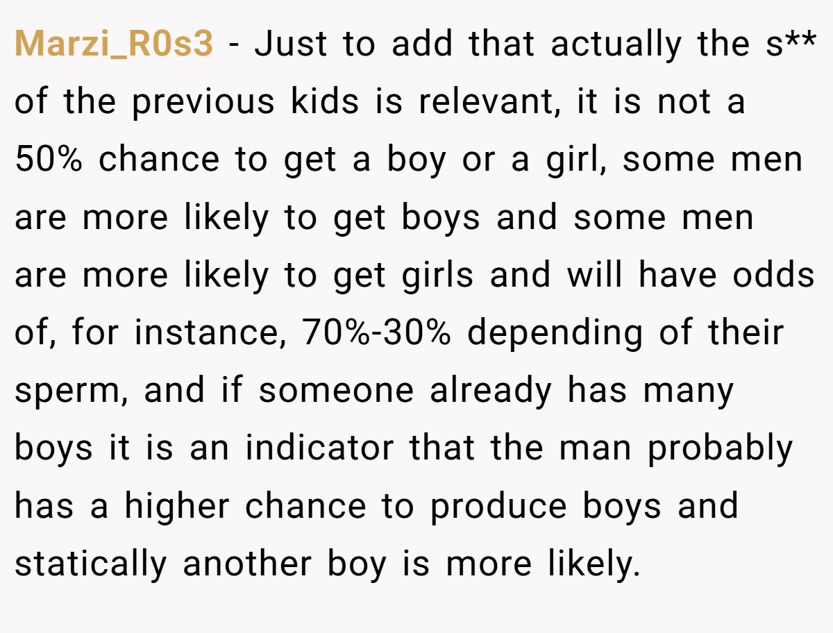 Marzi_R0s3 − Just to add that actually the s** of the previous kids is relevant, it is not a 50% chance to get a boy or a girl, some men are more likely to get boys and some men are more likely to get girls and will have odds of, for instance, 70%-30% depending of their sperm, and if someone already has many boys it is an indicator that the man probably has a higher chance to produce boys and statically another boy is more likely.