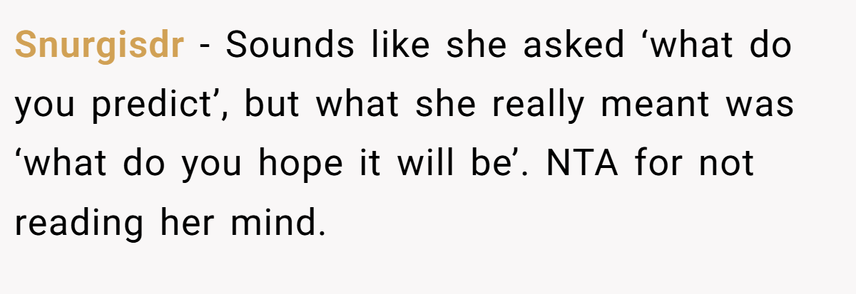 Snurgisdr − Sounds like she asked ‘what do you predict’, but what she really meant was ‘what do you hope it will be’. NTA for not reading her mind.