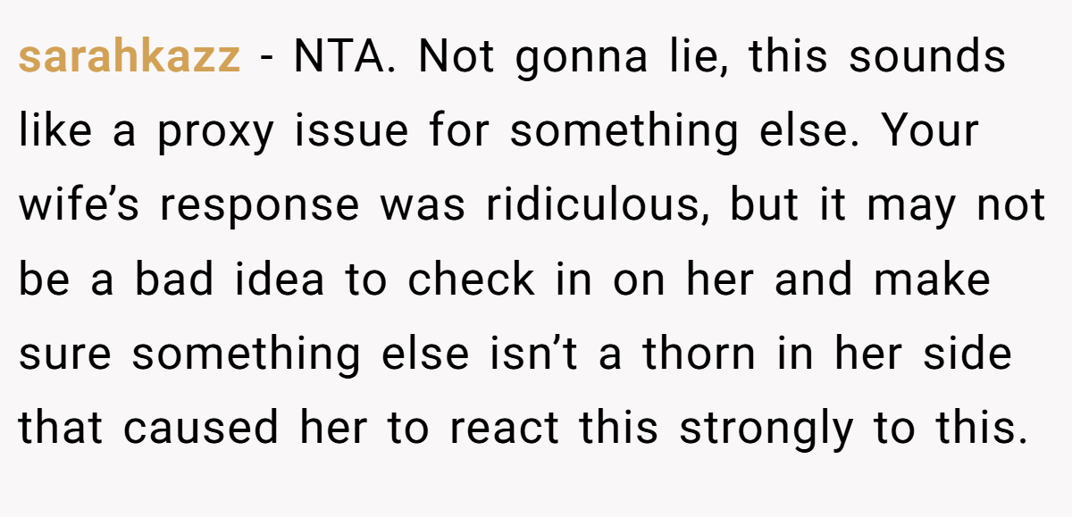 sarahkazz − NTA. Not gonna lie, this sounds like a proxy issue for something else. Your wife’s response was ridiculous, but it may not be a bad idea to check in on her and make sure something else isn’t a thorn in her side that caused her to react this strongly to this.