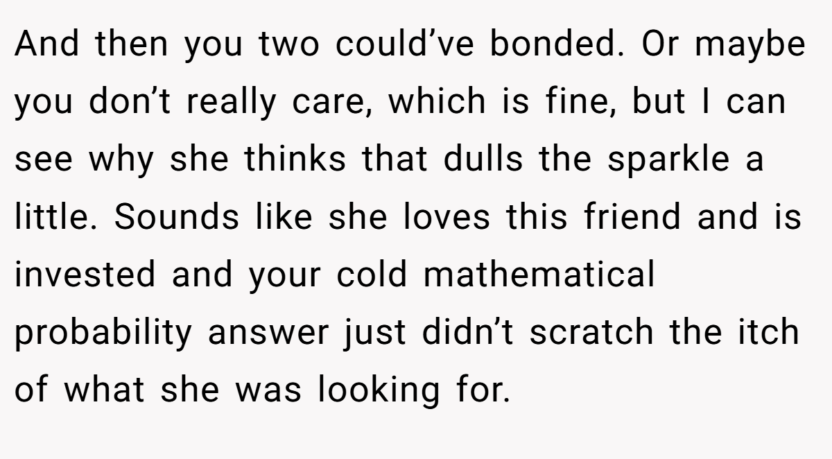 And then you two could’ve bonded. Or maybe you don’t really care, which is fine, but I can see why she thinks that dulls the sparkle a little. Sounds like she loves this friend and is invested and your cold mathematical probability answer just didn’t scratch the itch of what she was looking for.