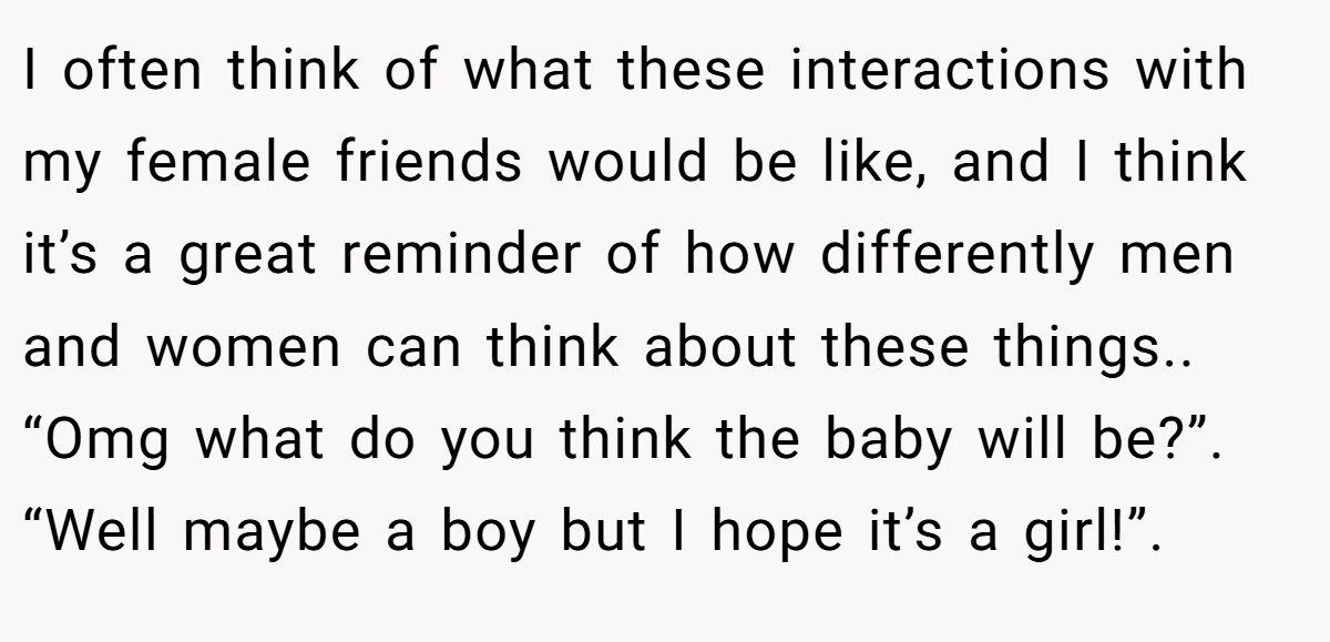 I often think of what these interactions with my female friends would be like, and I think it’s a great reminder of how differently men and women can think about these things.. “Omg what do you think the baby will be?”. “Well maybe a boy but I hope it’s a girl!”.