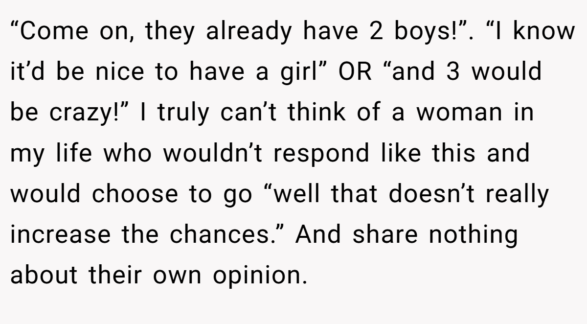 “Come on, they already have 2 boys!”. “I know it’d be nice to have a girl” OR “and 3 would be crazy!” I truly can’t think of a woman in my life who wouldn’t respond like this and would choose to go “well that doesn’t really increase the chances.” And share nothing about their own opinion.