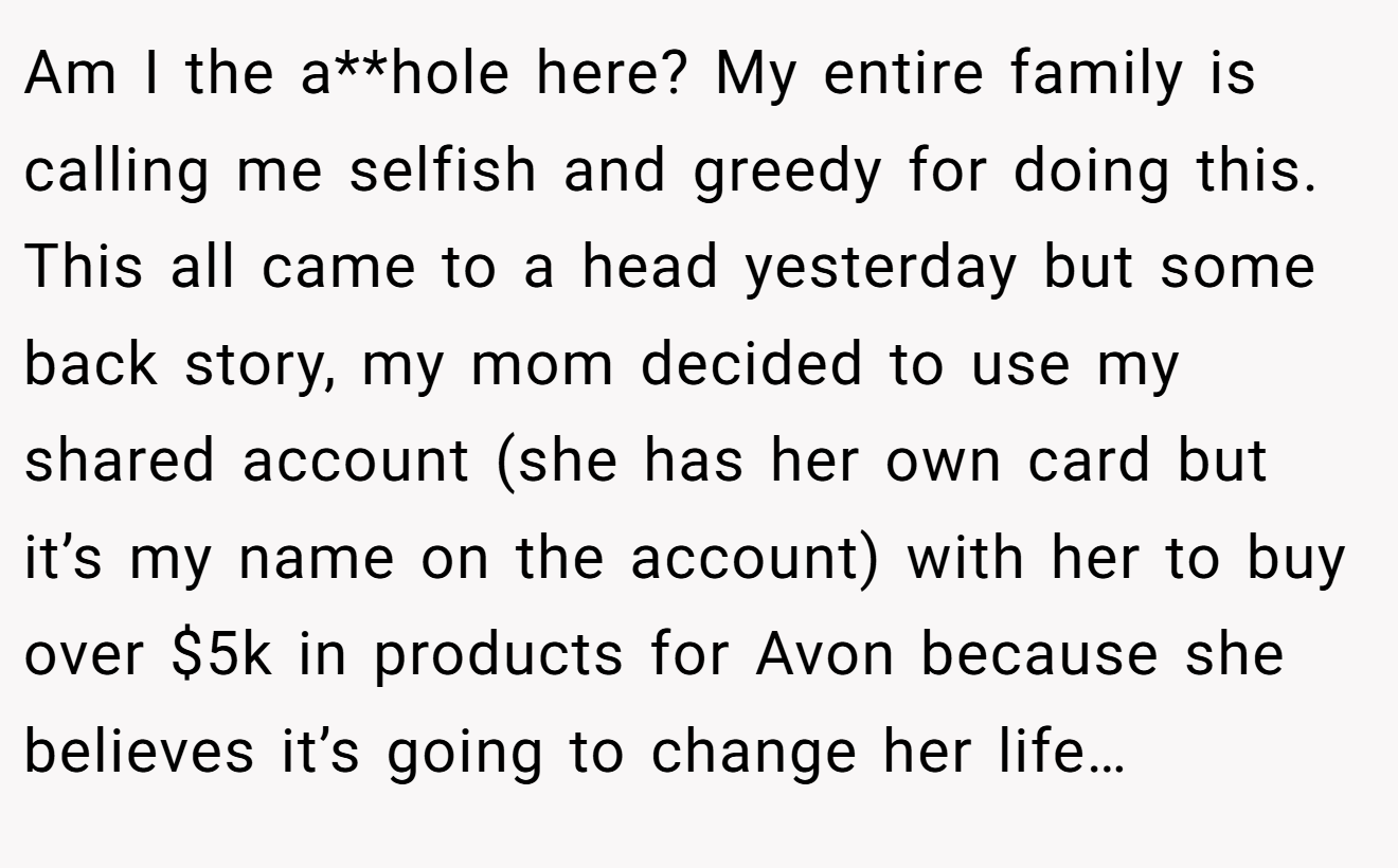 Am I the a**hole here? My entire family is calling me selfish and greedy for doing this. This all came to a head yesterday but some back story, my mom decided to use my shared account (she has her own card but it’s my name on the account) with her to buy over $5k in products for Avon because she believes it’s going to change her life…