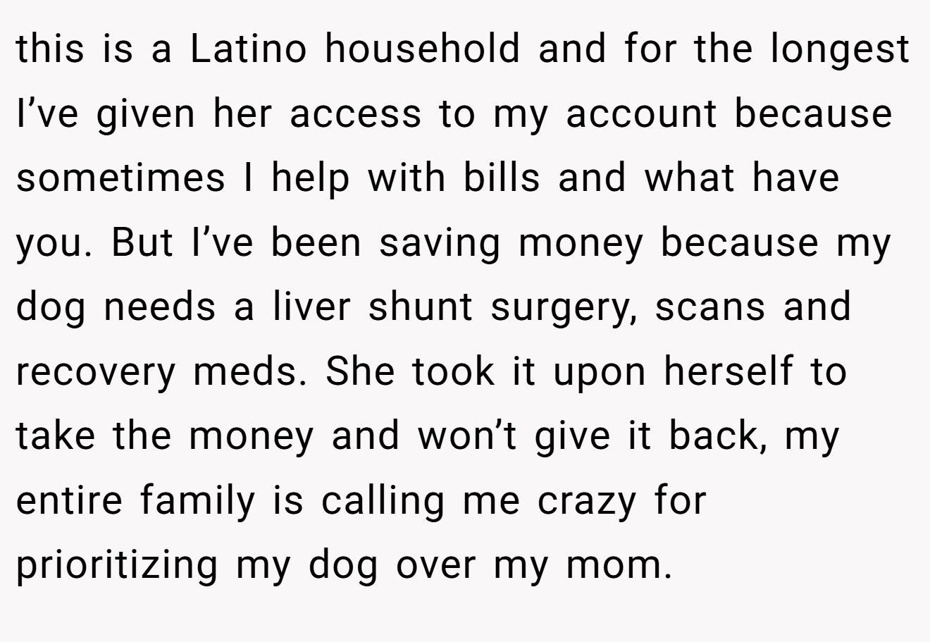 this is a Latino household and for the longest I’ve given her access to my account because sometimes I help with bills and what have you. But I’ve been saving money because my dog needs a liver shunt surgery, scans and recovery meds. She took it upon herself to take the money and won’t give it back, my entire family is calling me crazy for prioritizing my dog over my mom.