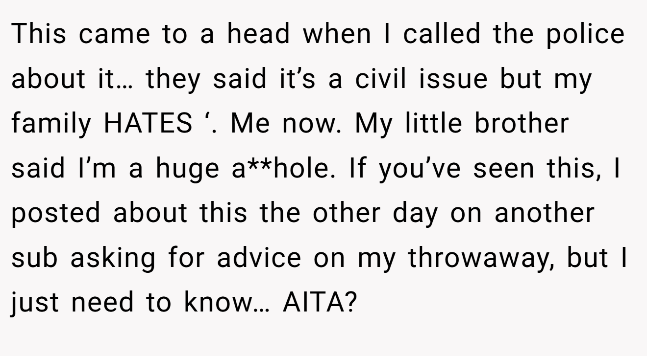 This came to a head when I called the police about it… they said it’s a civil issue but my family HATES ‘. Me now. My little brother said I’m a huge a**hole. If you’ve seen this, I posted about this the other day on another sub asking for advice on my throwaway, but I just need to know… AITA?