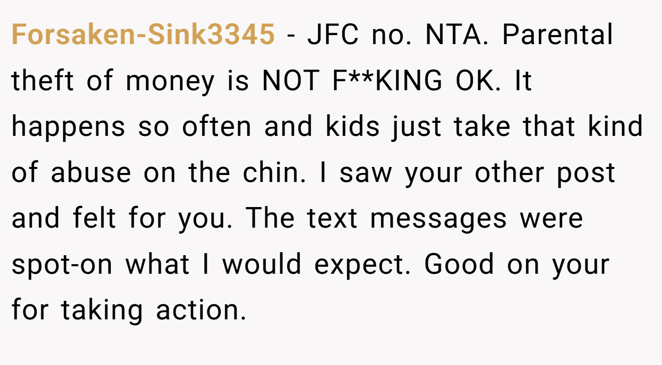 Forsaken-Sink3345 − JFC no. NTA. Parental theft of money is NOT F**KING OK. It happens so often and kids just take that kind of abuse on the chin. I saw your other post and felt for you. The text messages were spot-on what I would expect. Good on your for taking action.