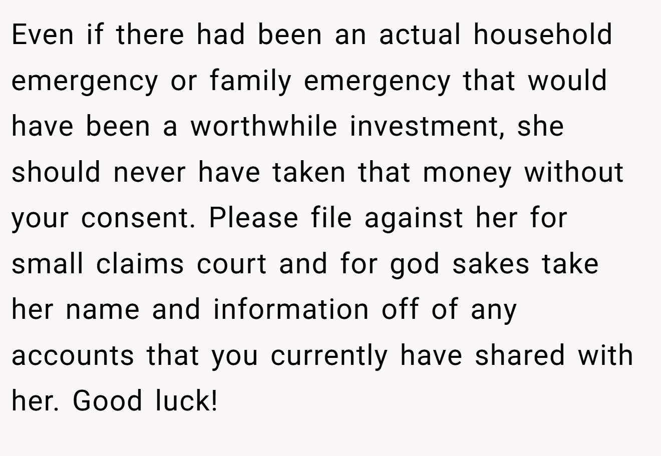 Even if there had been an actual household emergency or family emergency that would have been a worthwhile investment, she should never have taken that money without your consent. Please file against her for small claims court and for god sakes take her name and information off of any accounts that you currently have shared with her. Good luck!