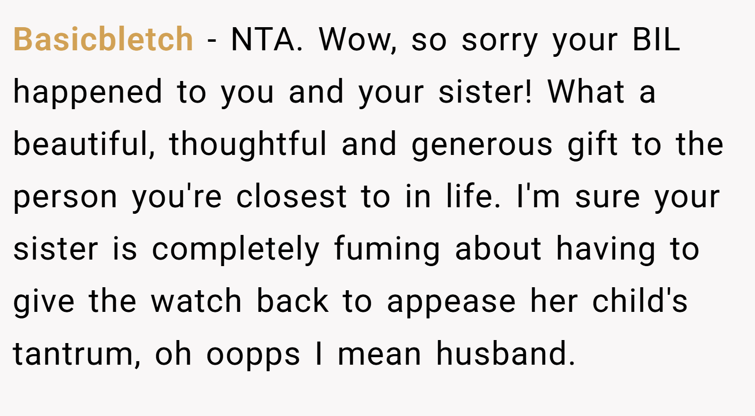 Basicbletch − NTA. Wow, so sorry your BIL happened to you and your sister! What a beautiful, thoughtful and generous gift to the person you're closest to in life. I'm sure your sister is completely fuming about having to give the watch back to appease her child's tantrum, oh oopps I mean husband.