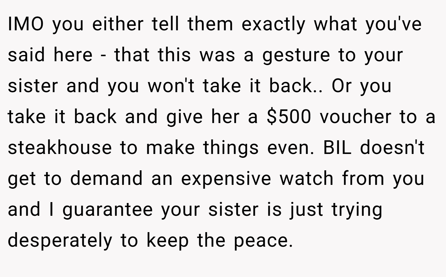 IMO you either tell them exactly what you've said here - that this was a gesture to your sister and you won't take it back.. Or you take it back and give her a $500 voucher to a steakhouse to make things even. BIL doesn't get to demand an expensive watch from you and I guarantee your sister is just trying desperately to keep the peace.