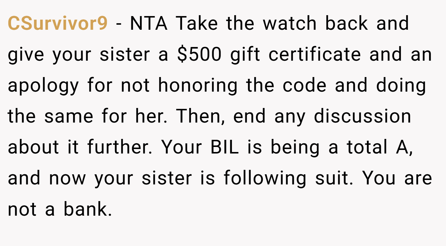 CSurvivor9 − NTA Take the watch back and give your sister a $500 gift certificate and an apology for not honoring the code and doing the same for her. Then, end any discussion about it further. Your BIL is being a total A, and now your sister is following suit. You are not a bank.
