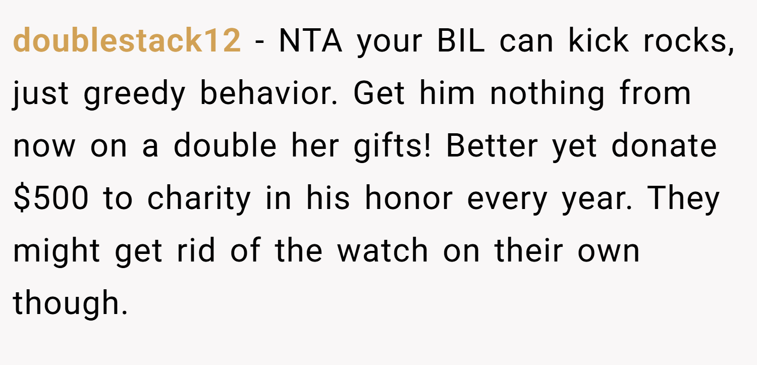 doublestack12 − NTA your BIL can kick rocks, just greedy behavior. Get him nothing from now on a double her gifts! Better yet donate $500 to charity in his honor every year. They might get rid of the watch on their own though.