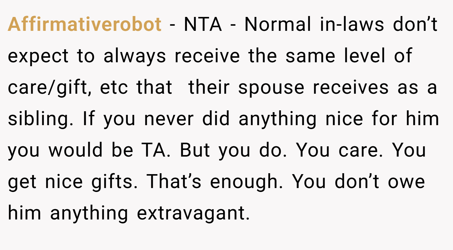 Affirmativerobot − NTA - Normal in-laws don’t expect to always receive the same level of care/gift, etc that  their spouse receives as a sibling. If you never did anything nice for him you would be TA. But you do. You care. You get nice gifts. That’s enough. You don’t owe him anything extravagant.