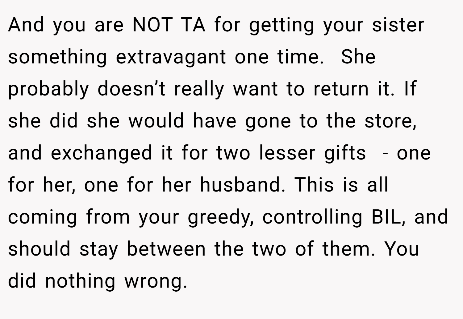 And you are NOT TA for getting your sister something extravagant one time.  She probably doesn’t really want to return it. If she did she would have gone to the store, and exchanged it for two lesser gifts  - one for her, one for her husband. This is all coming from your greedy, controlling BIL, and should stay between the two of them. You did nothing wrong. 