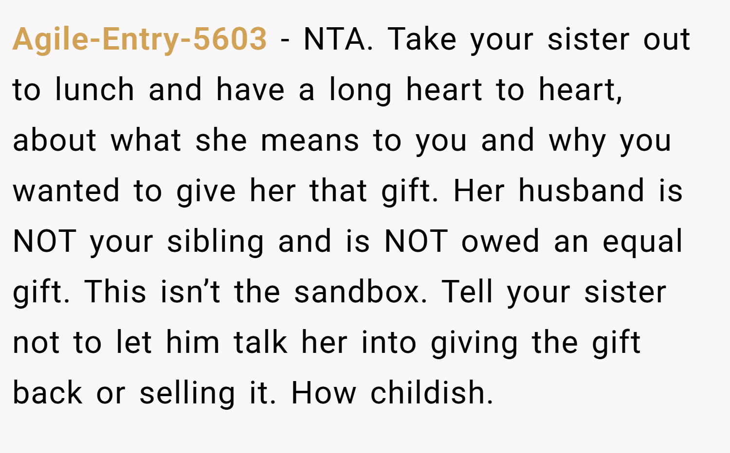 Agile-Entry-5603 − NTA. Take your sister out to lunch and have a long heart to heart, about what she means to you and why you wanted to give her that gift. Her husband is NOT your sibling and is NOT owed an equal gift. This isn’t the sandbox. Tell your sister not to let him talk her into giving the gift back or selling it. How childish.
