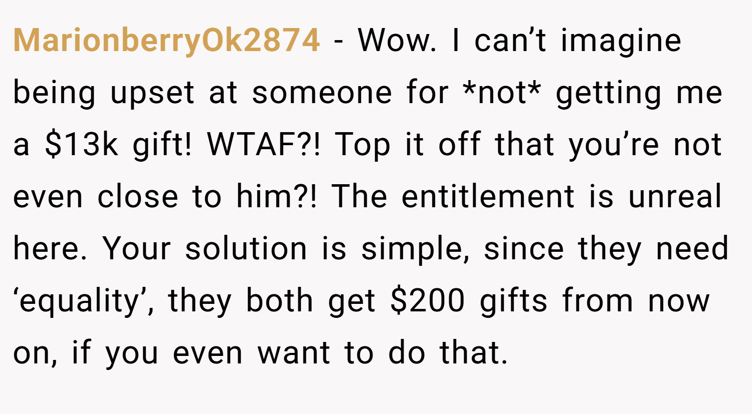 MarionberryOk2874 − Wow. I can’t imagine being upset at someone for *not* getting me a $13k gift! WTAF?! Top it off that you’re not even close to him?! The entitlement is unreal here. Your solution is simple, since they need ‘equality’, they both get $200 gifts from now on, if you even want to do that.