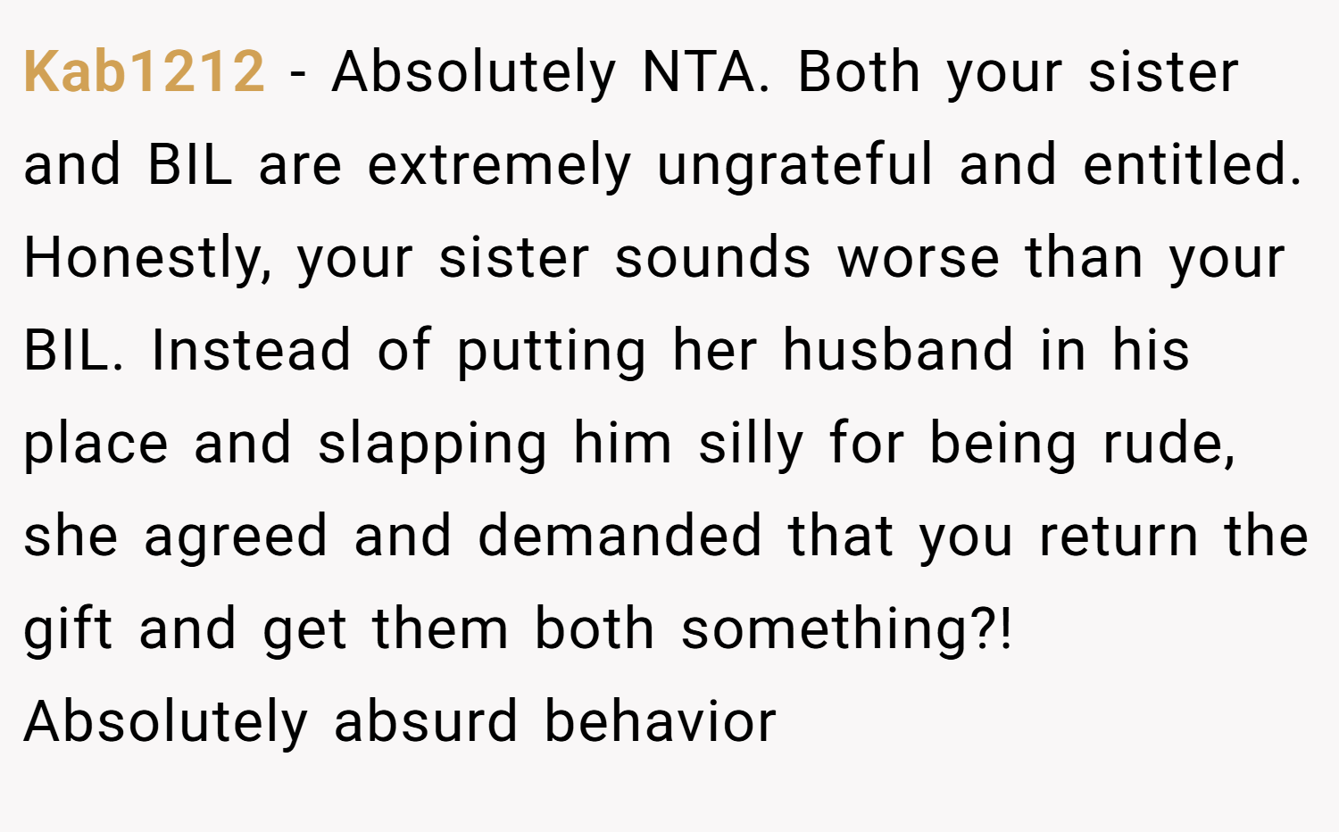 Kab1212 − Absolutely NTA. Both your sister and BIL are extremely ungrateful and entitled. Honestly, your sister sounds worse than your BIL. Instead of putting her husband in his place and slapping him silly for being rude, she agreed and demanded that you return the gift and get them both something?! Absolutely absurd behavior 