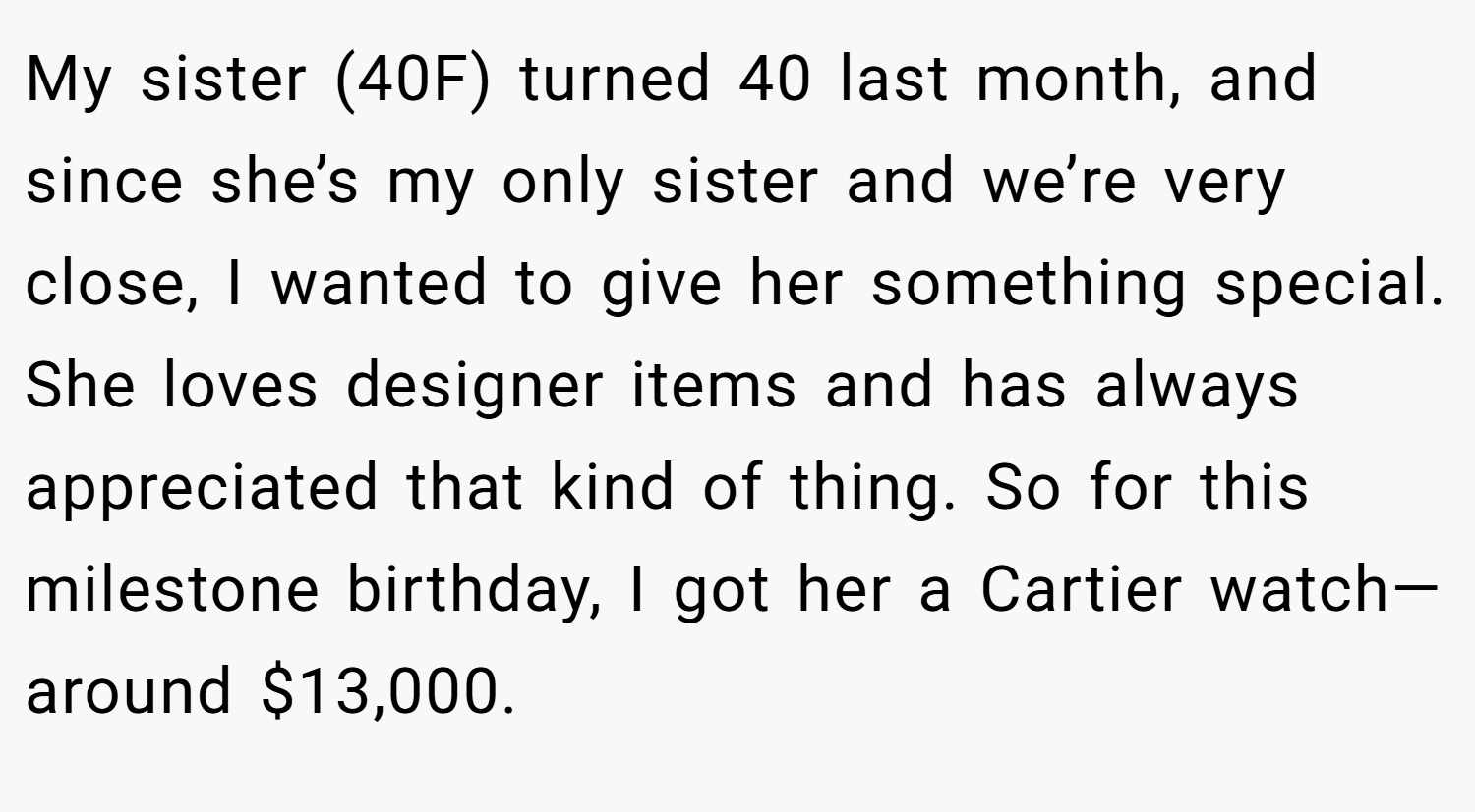 My sister (40F) turned 40 last month, and since she’s my only sister and we’re very close, I wanted to give her something special. She loves designer items and has always appreciated that kind of thing. So for this milestone birthday, I got her a Cartier watch—around $13,000.