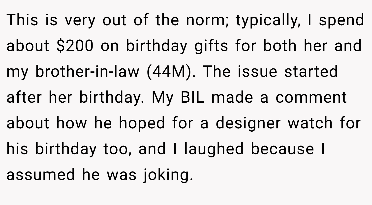 This is very out of the norm; typically, I spend about $200 on birthday gifts for both her and my brother-in-law (44M). The issue started after her birthday. My BIL made a comment about how he hoped for a designer watch for his birthday too, and I laughed because I assumed he was joking.