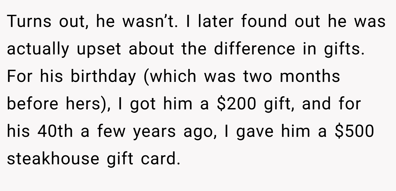 Turns out, he wasn’t. I later found out he was actually upset about the difference in gifts. For his birthday (which was two months before hers), I got him a $200 gift, and for his 40th a few years ago, I gave him a $500 steakhouse gift card.