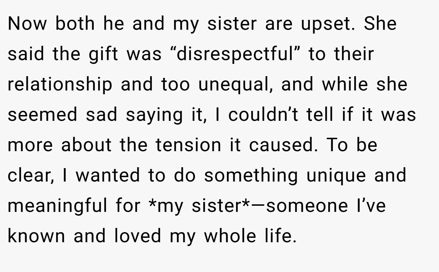 Now both he and my sister are upset. She said the gift was “disrespectful” to their relationship and too unequal, and while she seemed sad saying it, I couldn’t tell if it was more about the tension it caused. To be clear, I wanted to do something unique and meaningful for *my sister*—someone I’ve known and loved my whole life.
