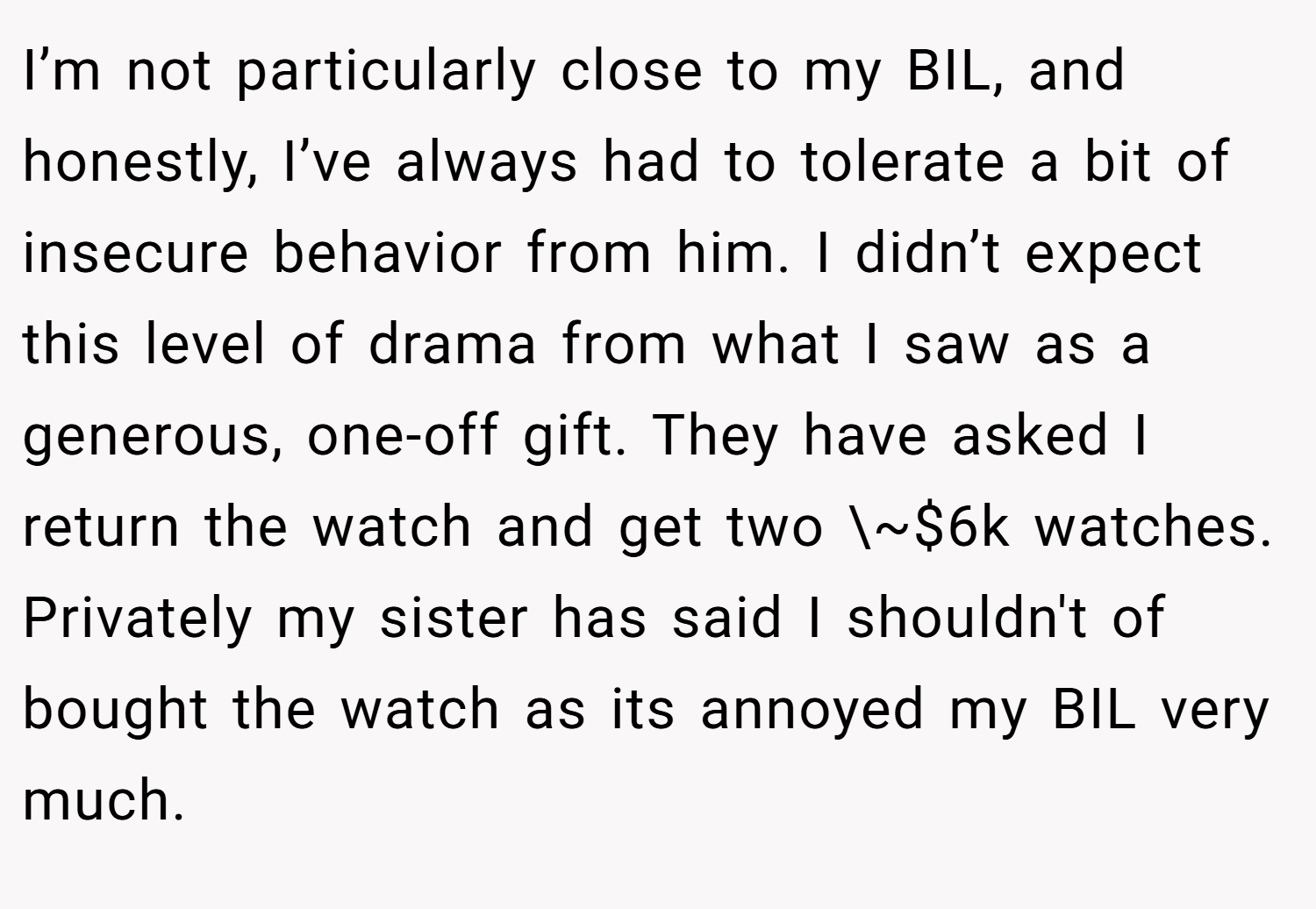 I’m not particularly close to my BIL, and honestly, I’ve always had to tolerate a bit of insecure behavior from him. I didn’t expect this level of drama from what I saw as a generous, one-off gift. They have asked I return the watch and get two \~$6k watches. Privately my sister has said I shouldn't of bought the watch as its annoyed my BIL very much.