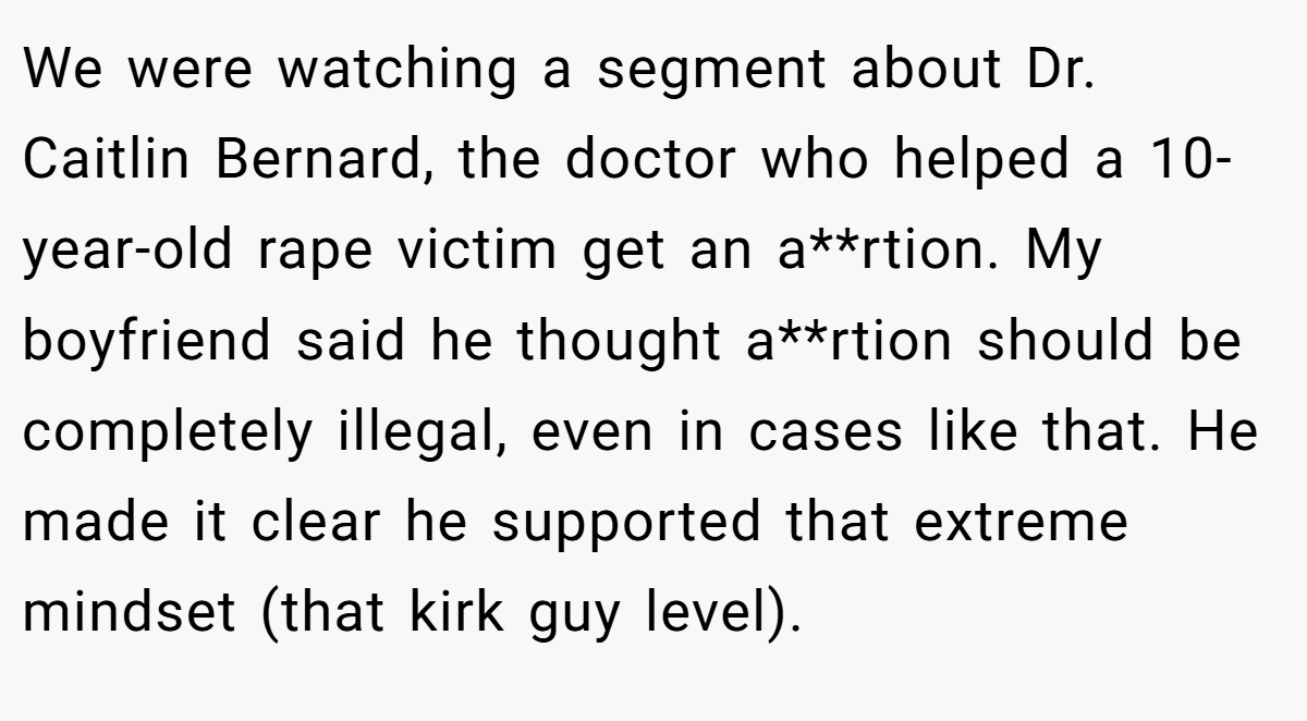 We were watching a segment about Dr. Caitlin Bernard, the doctor who helped a 10-year-old rape victim get an a**rtion. My boyfriend said he thought a**rtion should be completely illegal, even in cases like that. He made it clear he supported that extreme mindset (that kirk guy level).