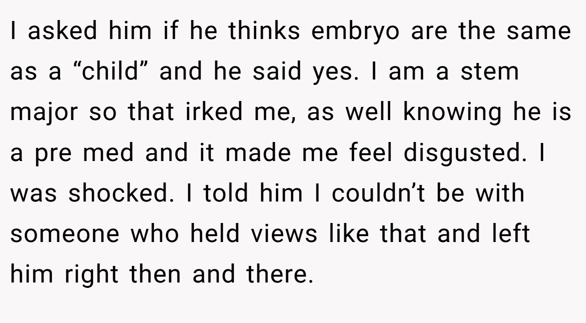 I asked him if he thinks embryo are the same as a “child” and he said yes. I am a stem major so that irked me, as well knowing he is a pre med and it made me feel disgusted. I was shocked. I told him I couldn’t be with someone who held views like that and left him right then and there.