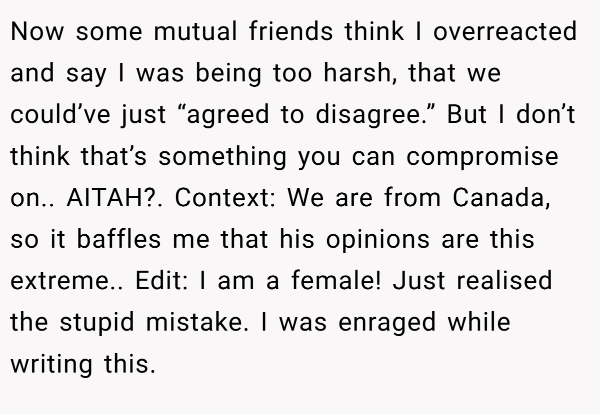 Now some mutual friends think I overreacted and say I was being too harsh, that we could’ve just “agreed to disagree.” But I don’t think that’s something you can compromise on.. AITAH?. Context: We are from Canada, so it baffles me that his opinions are this extreme.. Edit: I am a female! Just realised the stupid mistake. I was enraged while writing this.