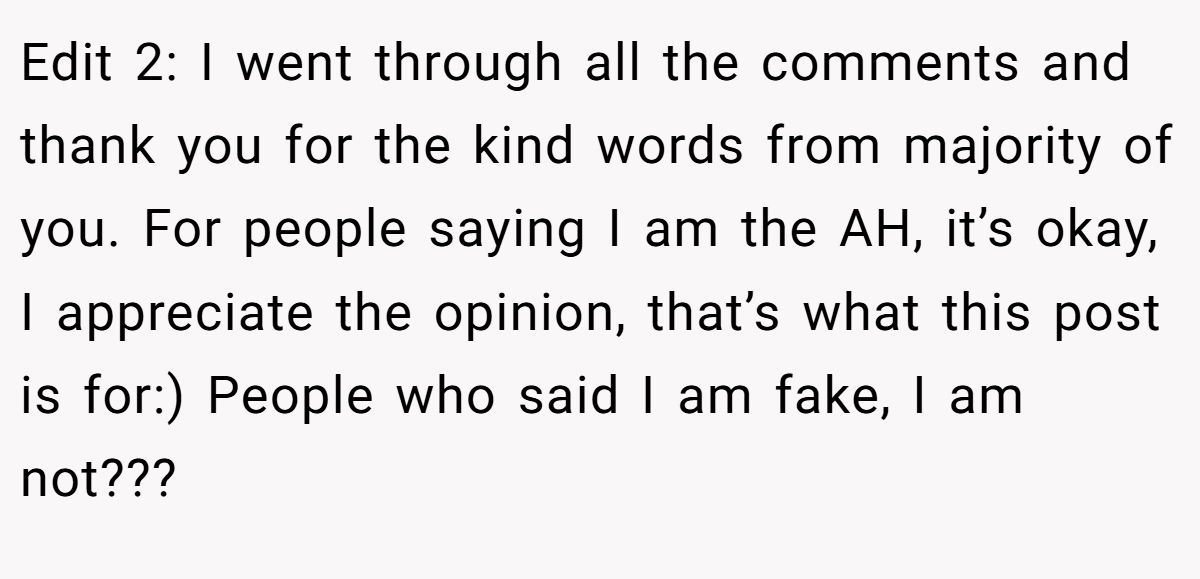Edit 2: I went through all the comments and thank you for the kind words from majority of you. For people saying I am the AH, it’s okay, I appreciate the opinion, that’s what this post is for:) People who said I am fake, I am not???