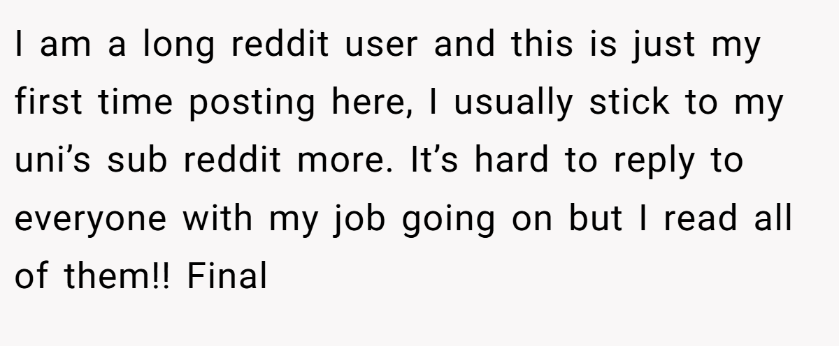I am a long reddit user and this is just my first time posting here, I usually stick to my uni’s sub reddit more. It’s hard to reply to everyone with my job going on but I read all of them!! Final
