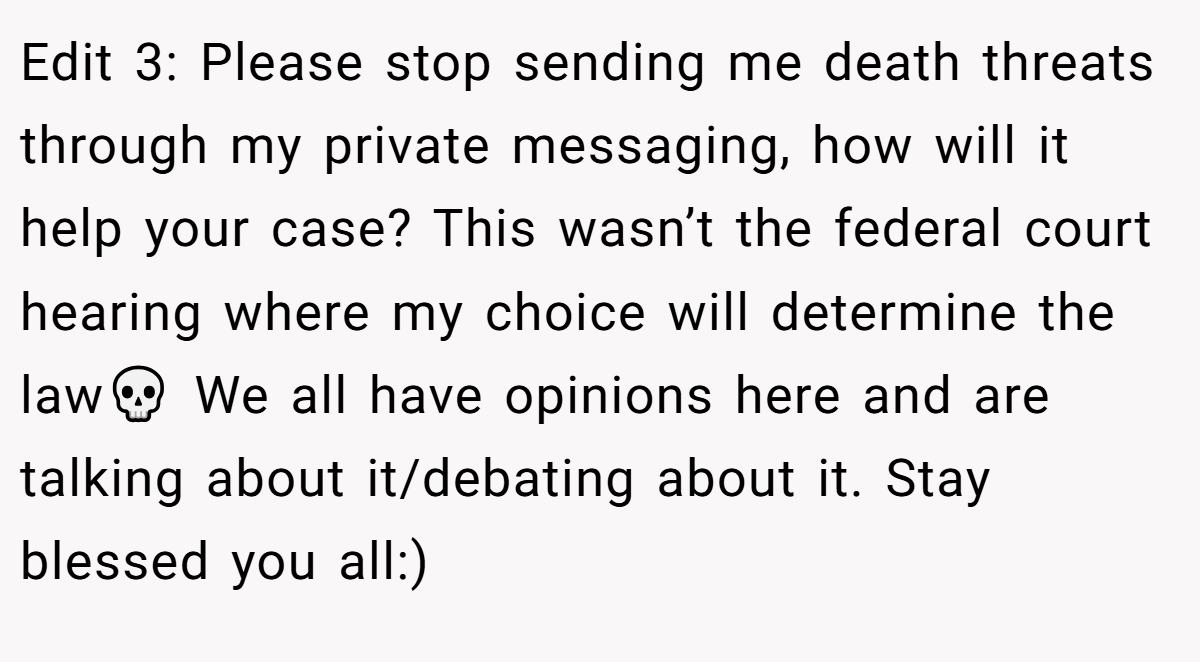 Edit 3: Please stop sending me death threats through my private messaging, how will it help your case? This wasn’t the federal court hearing where my choice will determine the law💀 We all have opinions here and are talking about it/debating about it. Stay blessed you all:)