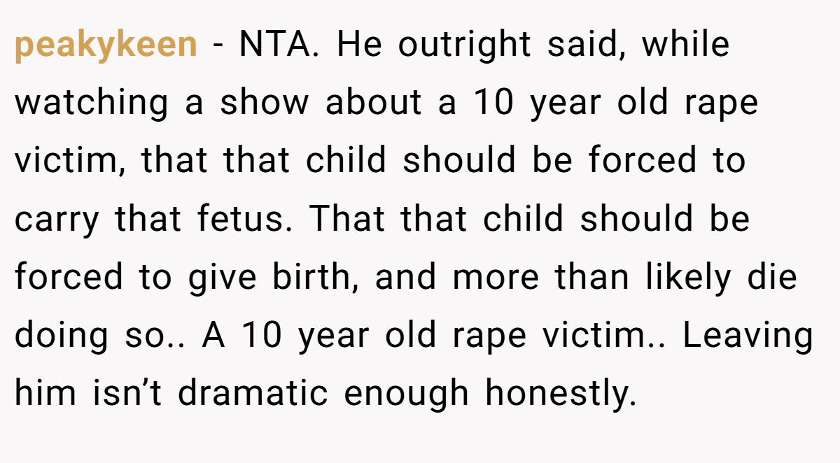 peakykeen − NTA. He outright said, while watching a show about a 10 year old rape victim, that that child should be forced to carry that fetus. That that child should be forced to give birth, and more than likely die doing so.. A 10 year old rape victim.. Leaving him isn’t dramatic enough honestly.