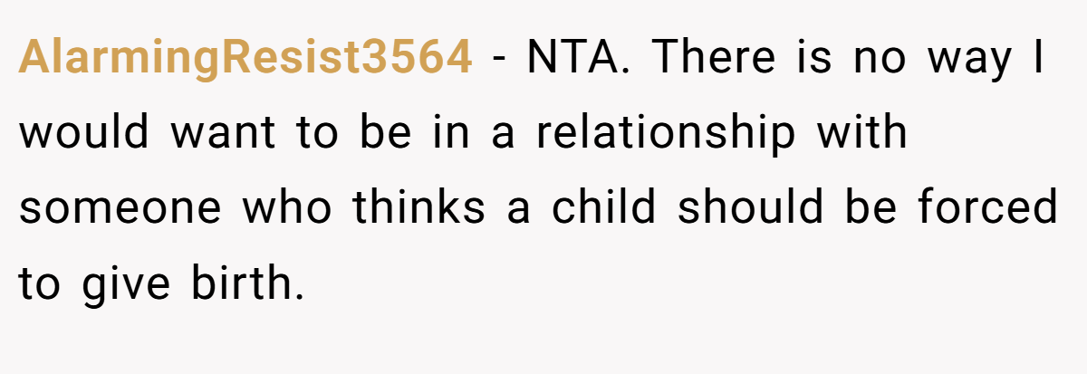 AlarmingResist3564 − NTA. There is no way I would want to be in a relationship with someone who thinks a child should be forced to give birth.
