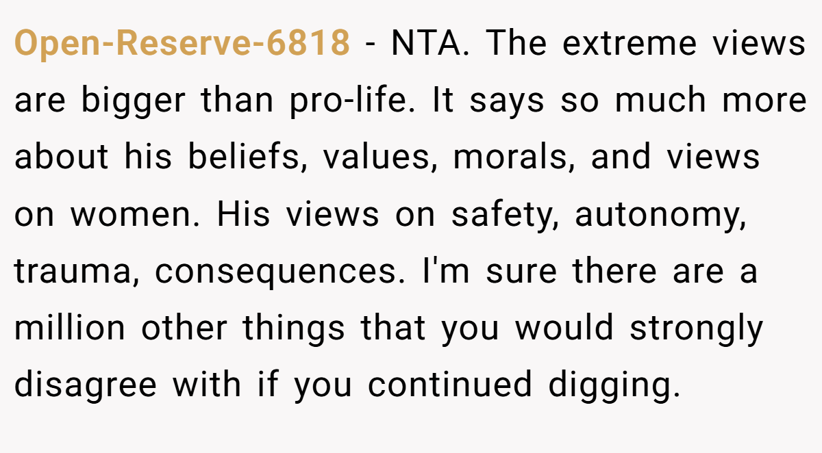 Open-Reserve-6818 − NTA. The extreme views are bigger than pro-life. It says so much more about his beliefs, values, morals, and views on women. His views on safety, autonomy, trauma, consequences. I'm sure there are a million other things that you would strongly disagree with if you continued digging.