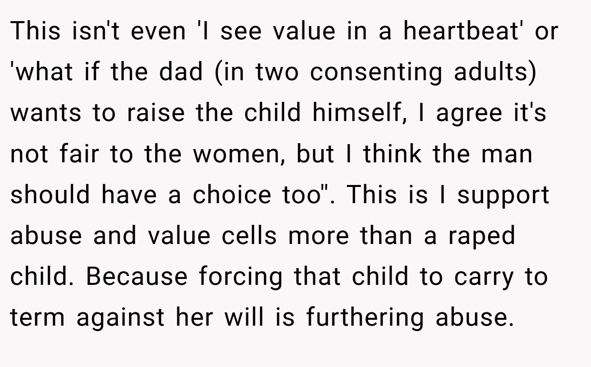 This isn't even 'I see value in a heartbeat' or 'what if the dad (in two consenting adults) wants to raise the child himself, I agree it's not fair to the women, but I think the man should have a choice too''. This is I support abuse and value cells more than a raped child. Because forcing that child to carry to term against her will is furthering abuse.