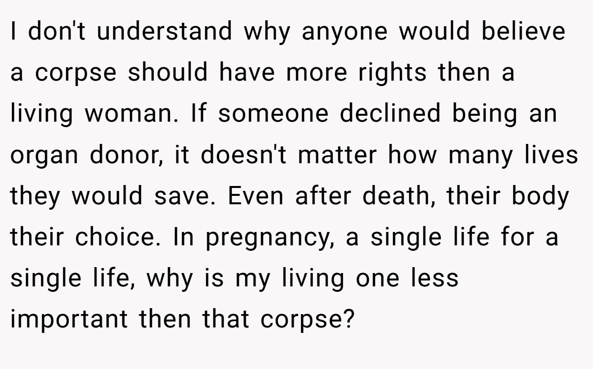 I don't understand why anyone would believe a corpse should have more rights then a living woman. If someone declined being an organ donor, it doesn't matter how many lives they would save. Even after death, their body their choice. In pregnancy, a single life for a single life, why is my living one less important then that corpse?