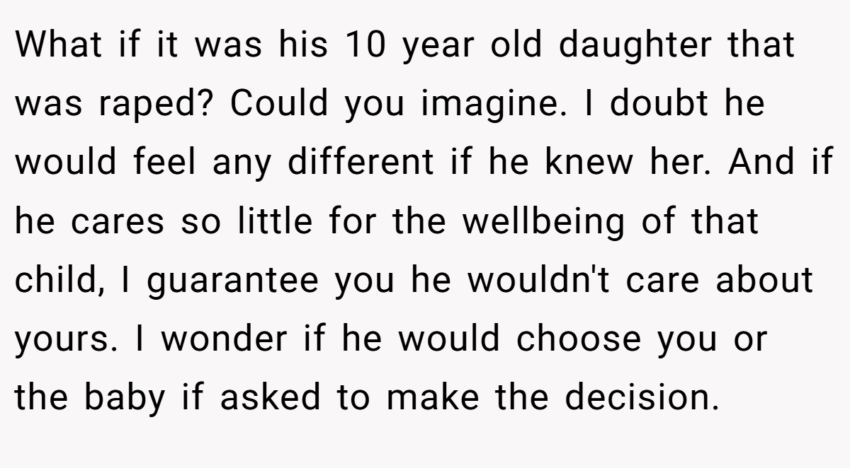 What if it was his 10 year old daughter that was raped? Could you imagine. I doubt he would feel any different if he knew her. And if he cares so little for the wellbeing of that child, I guarantee you he wouldn't care about yours. I wonder if he would choose you or the baby if asked to make the decision.