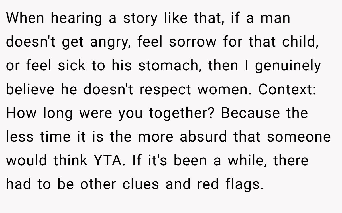 When hearing a story like that, if a man doesn't get angry, feel sorrow for that child, or feel sick to his stomach, then I genuinely believe he doesn't respect women. Context: How long were you together? Because the less time it is the more absurd that someone would think YTA. If it's been a while, there had to be other clues and red flags.