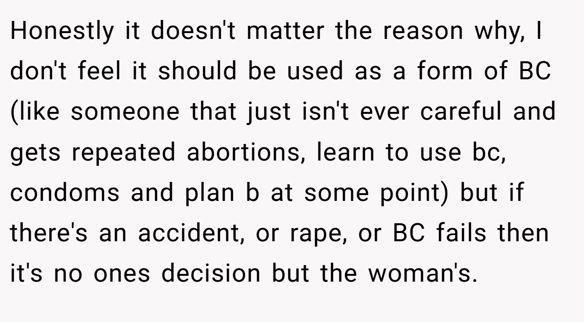 Honestly it doesn't matter the reason why, I don't feel it should be used as a form of BC (like someone that just isn't ever careful and gets repeated abortions, learn to use bc, condoms and plan b at some point) but if there's an accident, or rape, or BC fails then it's no ones decision but the woman's.