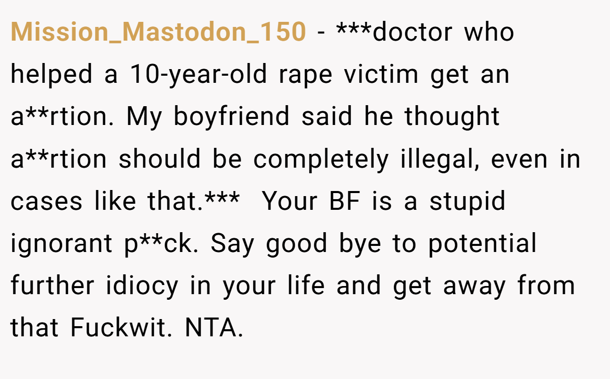 Mission_Mastodon_150 − ***doctor who helped a 10-year-old rape victim get an a**rtion. My boyfriend said he thought a**rtion should be completely illegal, even in cases like that.***  Your BF is a stupid ignorant p**ck. Say good bye to potential further idiocy in your life and get away from that Fuckwit. NTA.