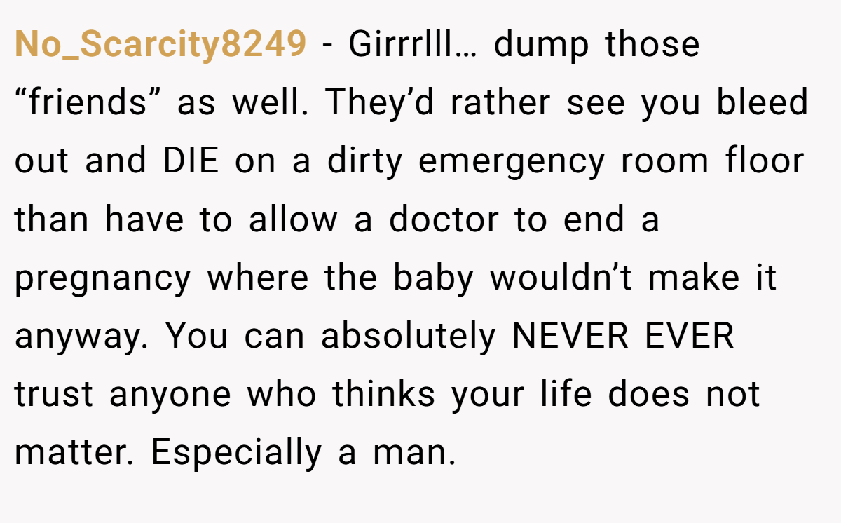 No_Scarcity8249 − Girrrlll… dump those “friends” as well. They’d rather see you bleed out and DIE on a dirty emergency room floor than have to allow a doctor to end a pregnancy where the baby wouldn’t make it anyway. You can absolutely NEVER EVER trust anyone who thinks your life does not matter. Especially a man.