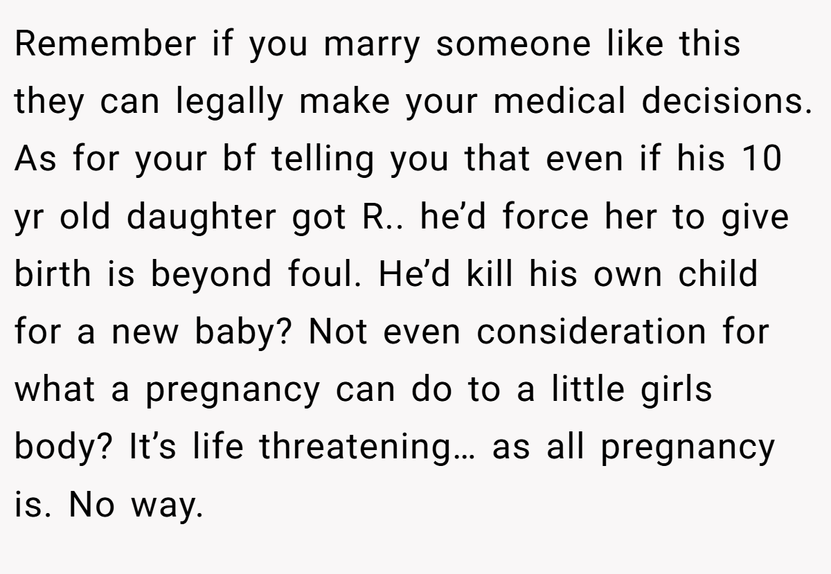 Remember if you marry someone like this they can legally make your medical decisions. As for your bf telling you that even if his 10 yr old daughter got R.. he’d force her to give birth is beyond foul. He’d kill his own child for a new baby? Not even consideration for what a pregnancy can do to a little girls body? It’s life threatening… as all pregnancy is. No way. 