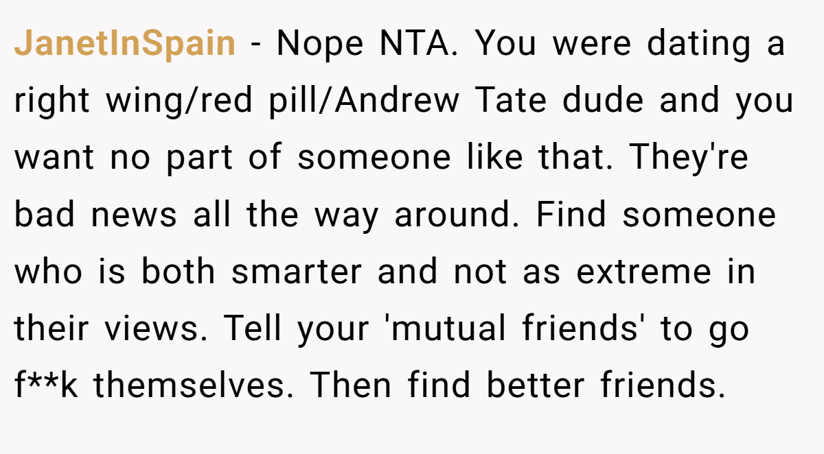 JanetInSpain − Nope NTA. You were dating a right wing/red pill/Andrew Tate dude and you want no part of someone like that. They're bad news all the way around. Find someone who is both smarter and not as extreme in their views. Tell your 'mutual friends' to go f**k themselves. Then find better friends.