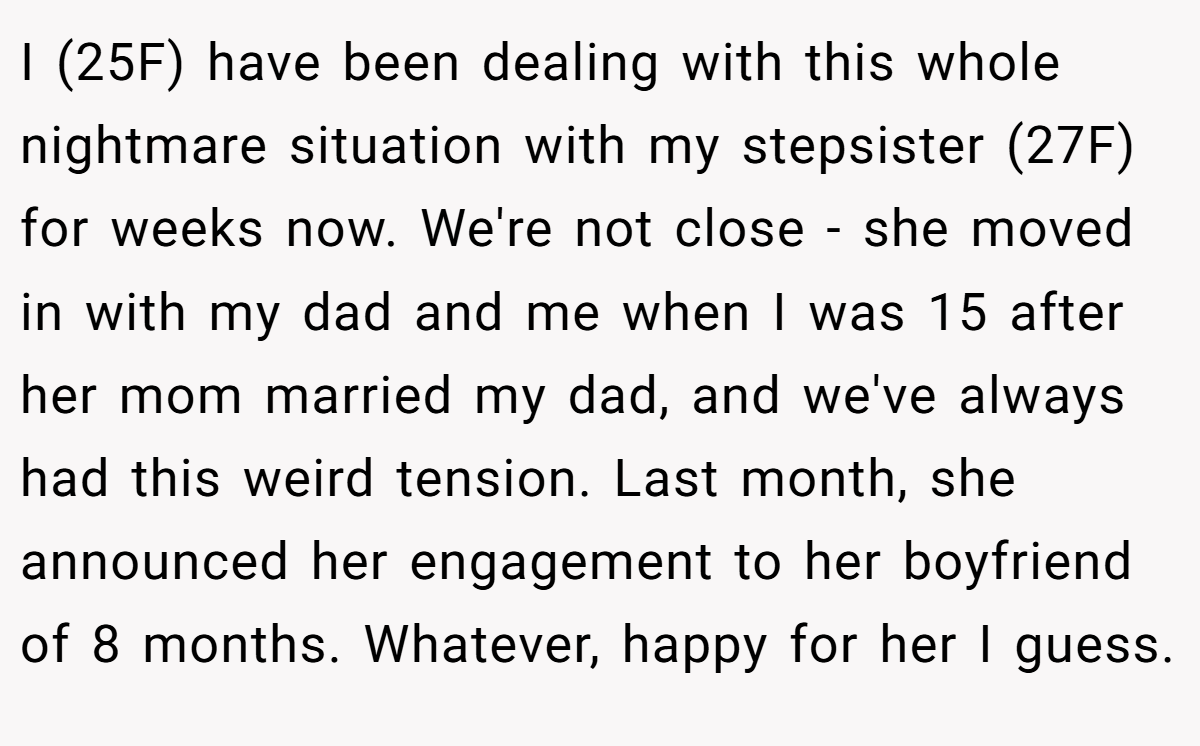 I (25F) have been dealing with this whole nightmare situation with my stepsister (27F) for weeks now. We're not close - she moved in with my dad and me when I was 15 after her mom married my dad, and we've always had this weird tension. Last month, she announced her engagement to her boyfriend of 8 months. Whatever, happy for her I guess.