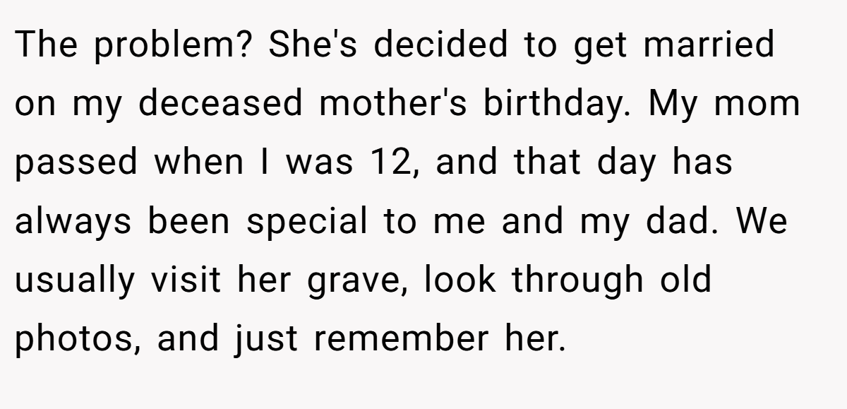 The problem? She's decided to get married on my deceased mother's birthday. My mom passed when I was 12, and that day has always been special to me and my dad. We usually visit her grave, look through old photos, and just remember her.