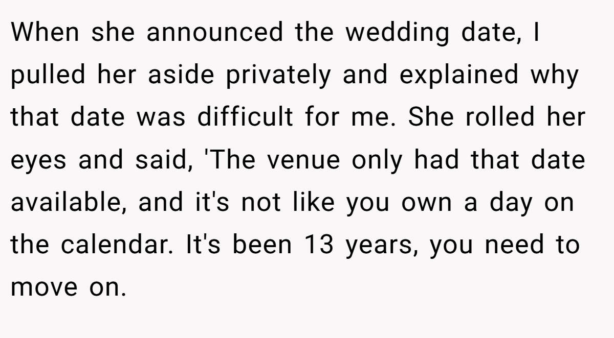 When she announced the wedding date, I pulled her aside privately and explained why that date was difficult for me. She rolled her eyes and said, 'The venue only had that date available, and it's not like you own a day on the calendar. It's been 13 years, you need to move on.