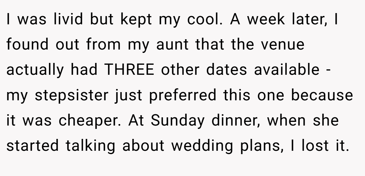 I was livid but kept my cool. A week later, I found out from my aunt that the venue actually had THREE other dates available - my stepsister just preferred this one because it was cheaper. At Sunday dinner, when she started talking about wedding plans, I lost it.