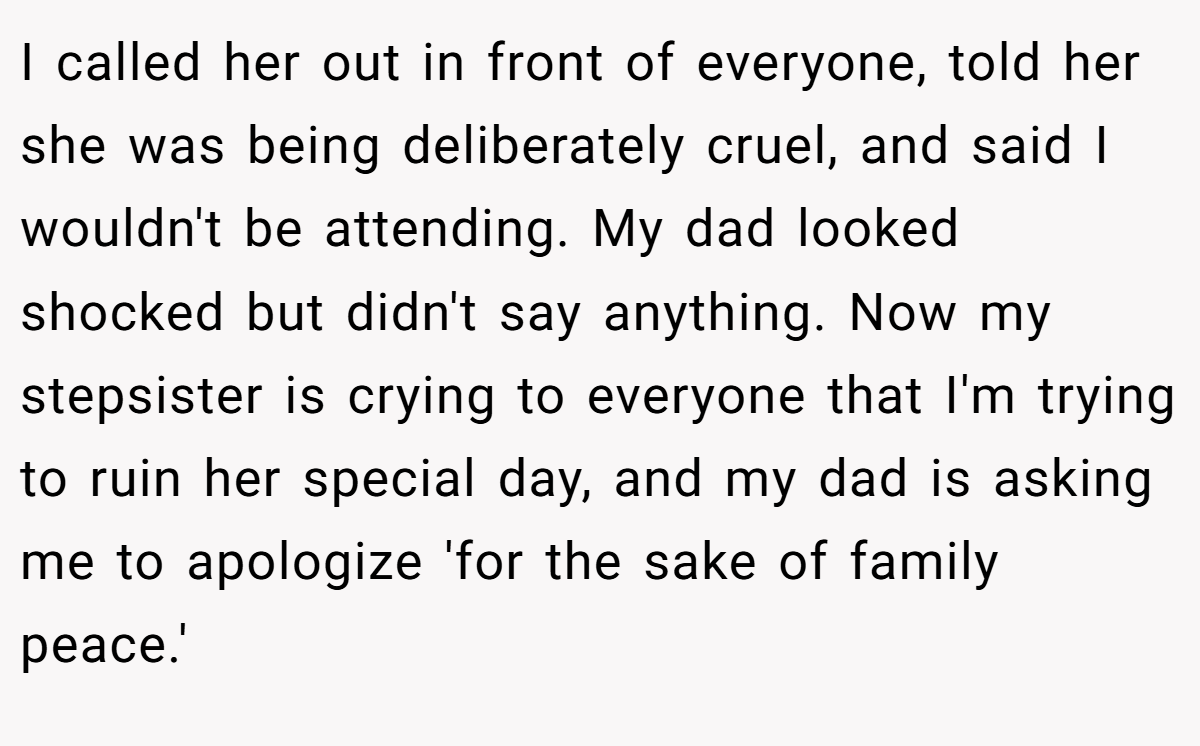 I called her out in front of everyone, told her she was being deliberately cruel, and said I wouldn't be attending. My dad looked shocked but didn't say anything. Now my stepsister is crying to everyone that I'm trying to ruin her special day, and my dad is asking me to apologize 'for the sake of family peace.'