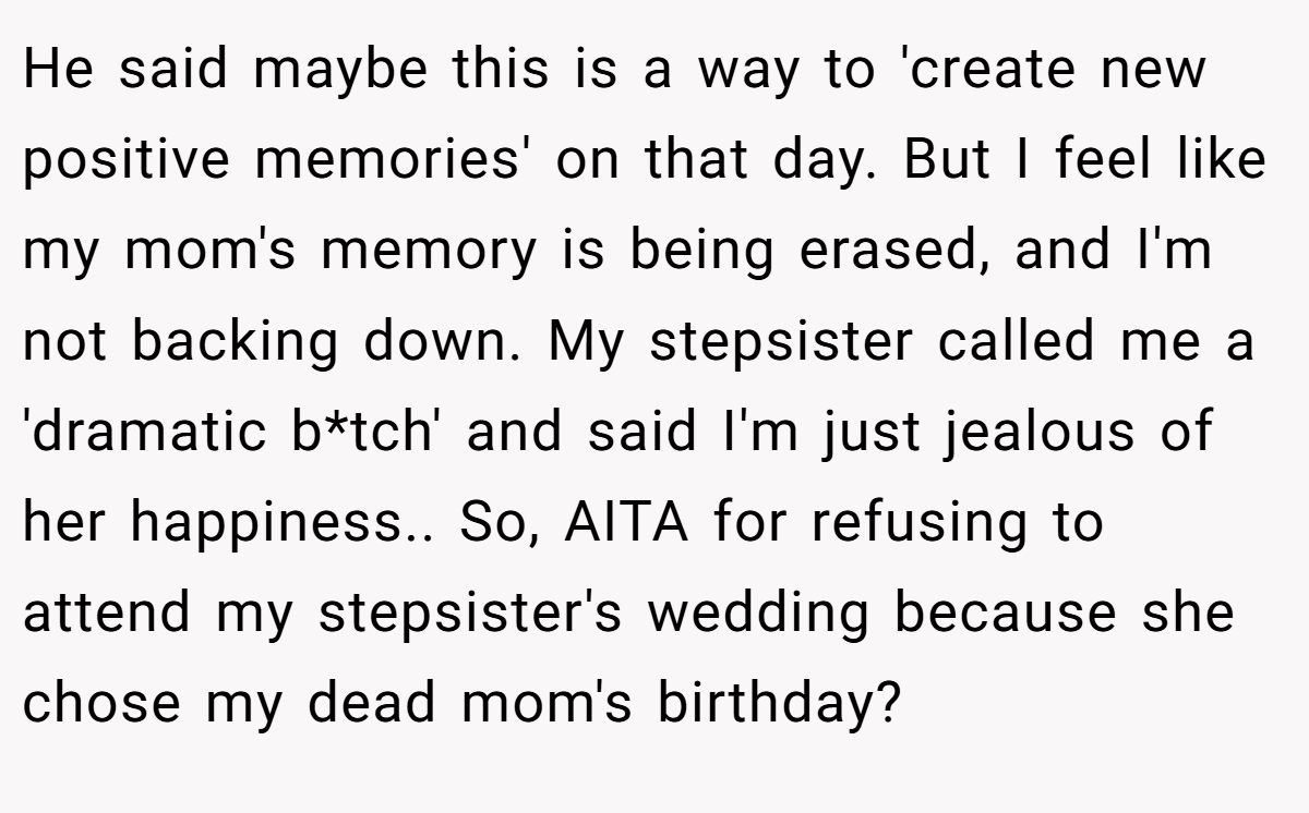 He said maybe this is a way to 'create new positive memories' on that day. But I feel like my mom's memory is being erased, and I'm not backing down. My stepsister called me a 'dramatic b*tch' and said I'm just jealous of her happiness.. So, AITA for refusing to attend my stepsister's wedding because she chose my dead mom's birthday?